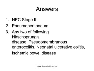 Answers
1. NEC Stage II
2. Pneumoperitoneum
3. Any two of following
Hirschsprung's
disease, Pseudomembranous
enterocolitis, Neonatal ulcerative colitis,
Ischemic bowel disease
1
1
2
www.dnbpediatrics.com
 