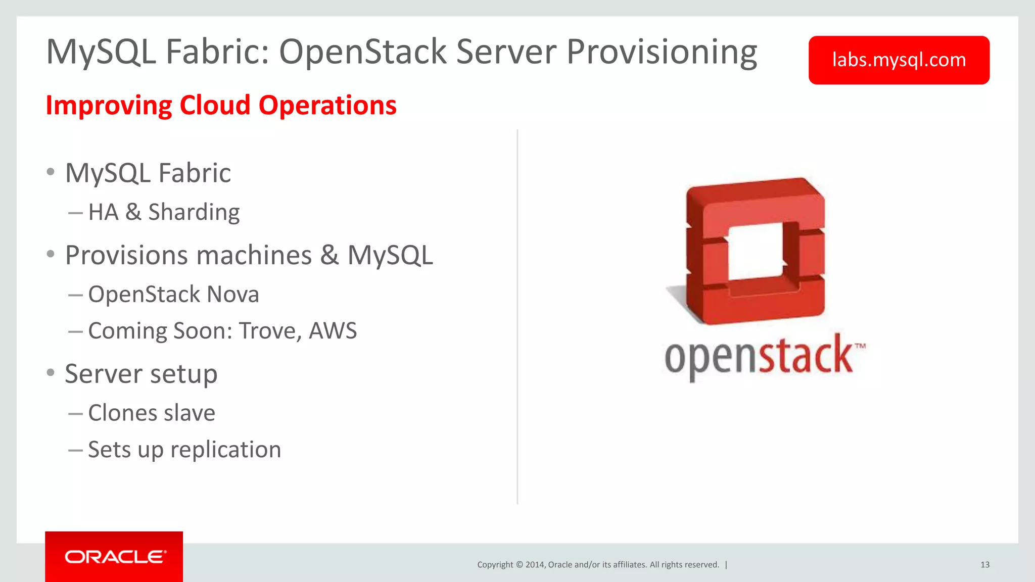 Copyright © 2014, Oracle and/or its affiliates. All rights reserved. | 
Improving Cloud Operations 
•MySQL Fabric 
–HA & Sharding 
•Provisions machines & MySQL 
–OpenStack Nova 
–Coming Soon: Trove, AWS 
•Server setup 
–Clones slave 
–Sets up replication 
13 
MySQL Fabric: OpenStack Server Provisioning 
labs.mysql.com  