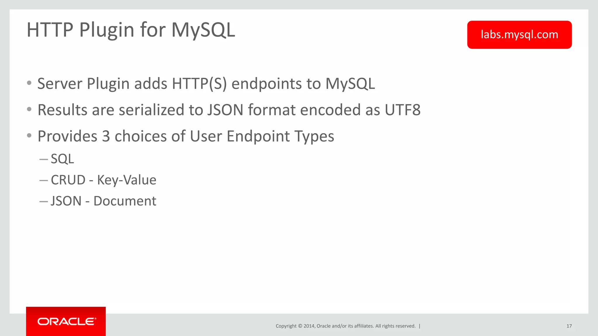 Copyright © 2014, Oracle and/or its affiliates. All rights reserved. | 
HTTP Plugin for MySQL 
•Server Plugin adds HTTP(S) endpoints to MySQL 
•Results are serialized to JSON format encoded as UTF8 
•Provides 3 choices of User Endpoint Types 
–SQL 
–CRUD - Key-Value 
–JSON - Document 
17 
labs.mysql.com  