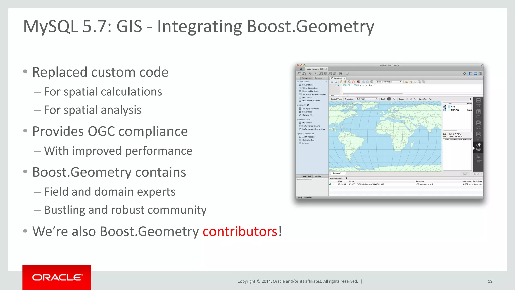 Copyright © 2014, Oracle and/or its affiliates. All rights reserved. | 
•Replaced custom code 
–For spatial calculations 
–For spatial analysis 
•Provides OGC compliance 
–With improved performance 
•Boost.Geometry contains 
–Field and domain experts 
–Bustling and robust community 
•We’re also Boost.Geometry contributors! 
MySQL 5.7: GIS - Integrating Boost.Geometry 
19  