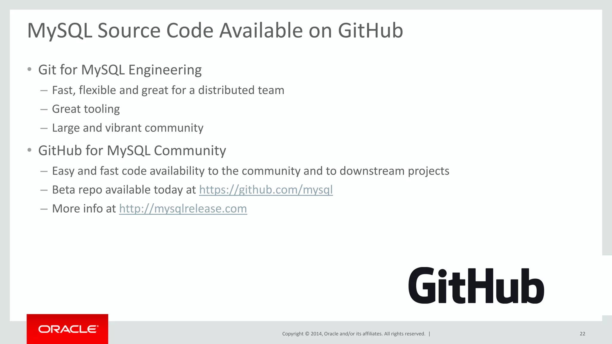 Copyright © 2014, Oracle and/or its affiliates. All rights reserved. | 
MySQL Source Code Available on GitHub 
•Git for MySQL Engineering 
–Fast, flexible and great for a distributed team 
–Great tooling 
–Large and vibrant community 
•GitHub for MySQL Community 
–Easy and fast code availability to the community and to downstream projects 
–Beta repo available today at https://github.com/mysql 
–More info at http://mysqlrelease.com 
22  