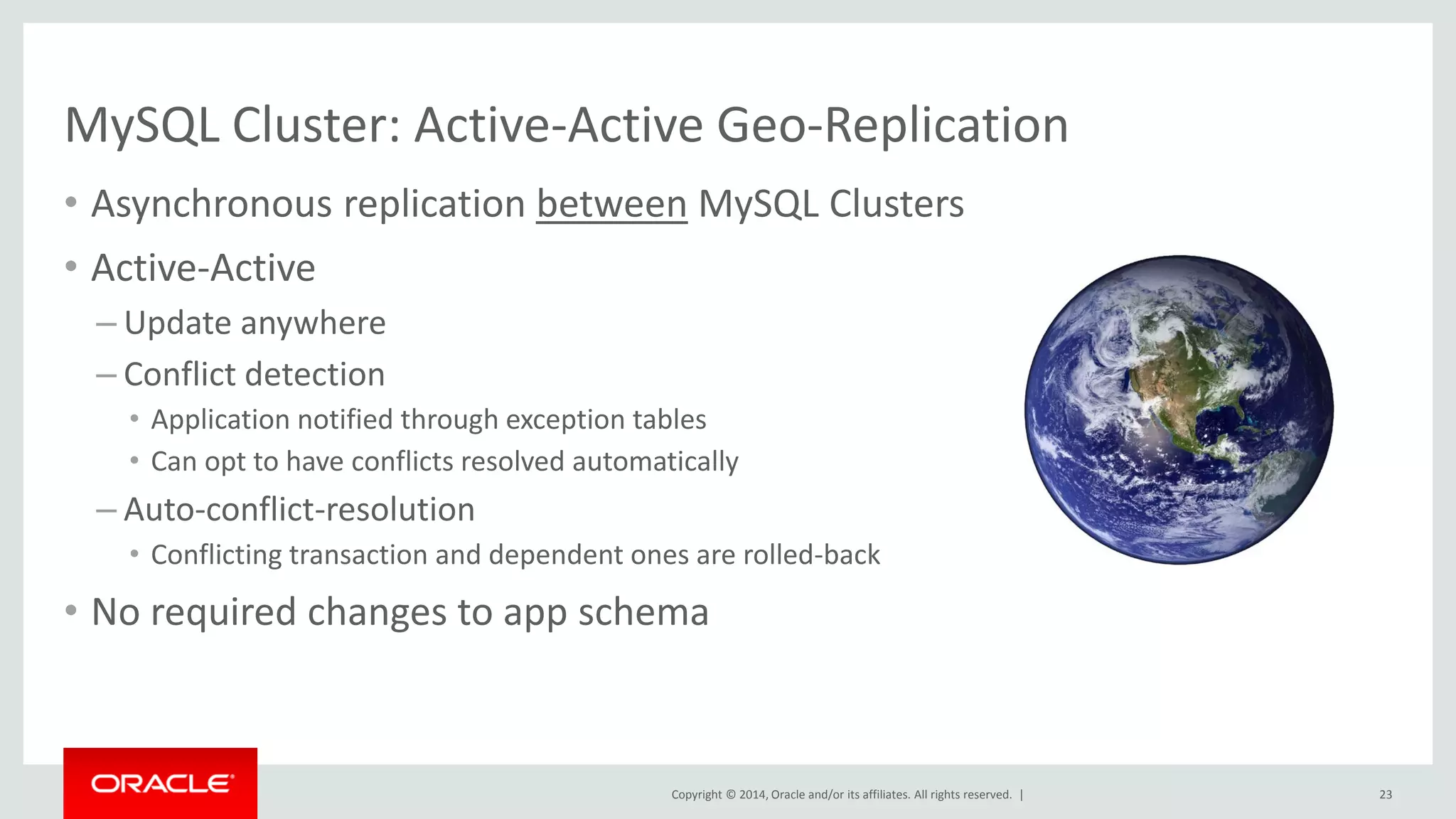Copyright © 2014, Oracle and/or its affiliates. All rights reserved. | 
MySQL Cluster: Active-Active Geo-Replication 
•Asynchronous replication between MySQL Clusters 
•Active-Active 
–Update anywhere 
–Conflict detection 
•Application notified through exception tables 
•Can opt to have conflicts resolved automatically 
–Auto-conflict-resolution 
•Conflicting transaction and dependent ones are rolled-back 
•No required changes to app schema 
23  