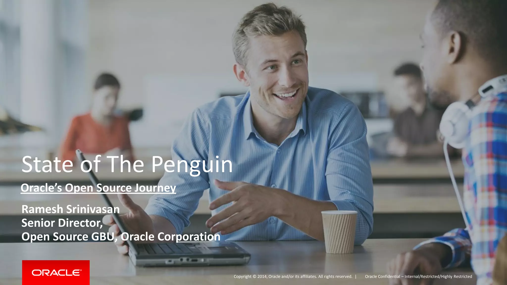 Copyright © 2014, Oracle and/or its affiliates. All rights reserved. | 
State of The Penguin 
Ramesh Srinivasan 
Senior Director, 
Open Source GBU, Oracle Corporation 
Oracle Confidential – Internal/Restricted/Highly Restricted 
Oracle’s Open Source Journey  