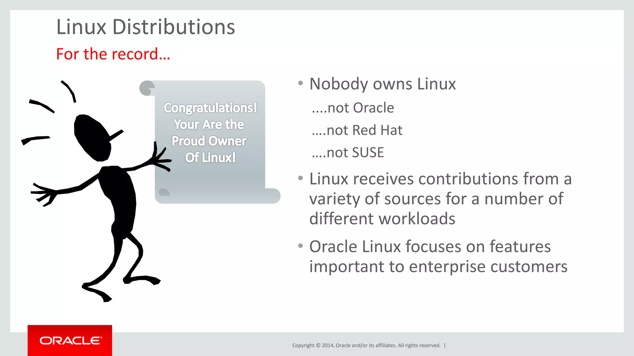 Copyright © 2014, Oracle and/or its affiliates. All rights reserved. | 
Linux Distributions 
•Nobody owns Linux 
....not Oracle 
….not Red Hat 
….not SUSE 
•Linux receives contributions from a variety of sources for a number of different workloads 
•Oracle Linux focuses on features important to enterprise customers 
For the record…  