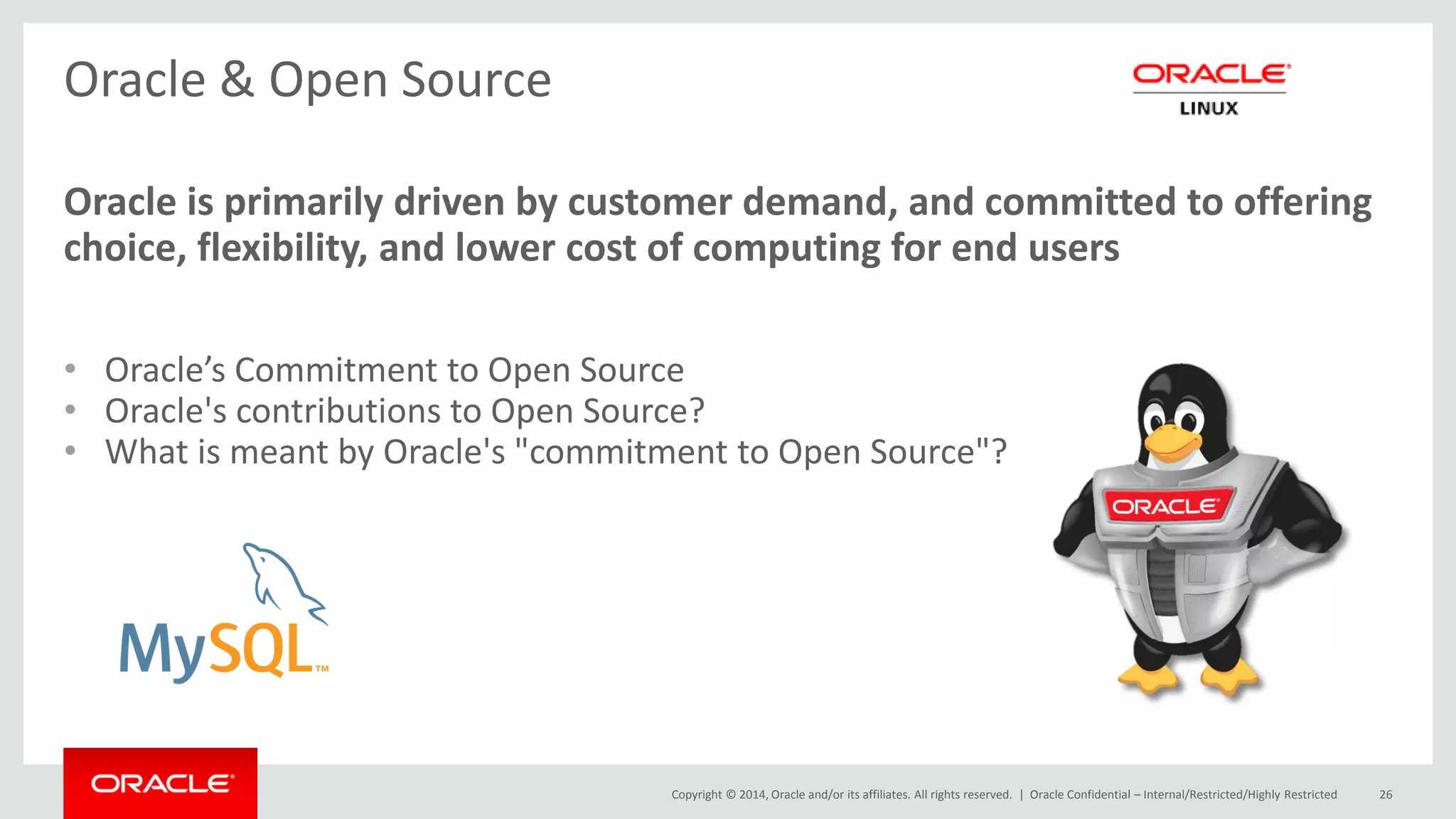 Copyright © 2014, Oracle and/or its affiliates. All rights reserved. | 
Oracle & Open Source 
Oracle is primarily driven by customer demand, and committed to offering choice, flexibility, and lower cost of computing for end users 
•Oracle’s Commitment to Open Source 
•Oracle's contributions to Open Source? 
•What is meant by Oracle's "commitment to Open Source"? 
Oracle Confidential – Internal/Restricted/Highly Restricted 
26  