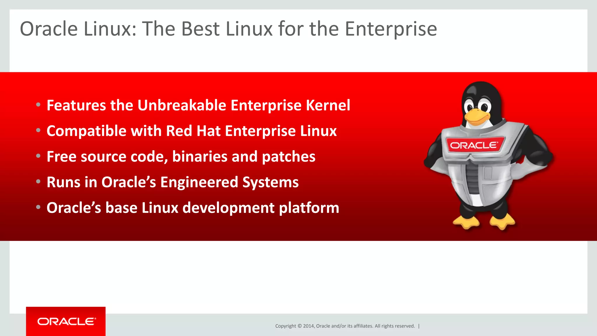 Copyright © 2014, Oracle and/or its affiliates. All rights reserved. | 
Oracle Linux: The Best Linux for the Enterprise 
•Features the Unbreakable Enterprise Kernel 
•Compatible with Red Hat Enterprise Linux 
•Free source code, binaries and patches 
•Runs in Oracle’s Engineered Systems 
•Oracle’s base Linux development platform 
 