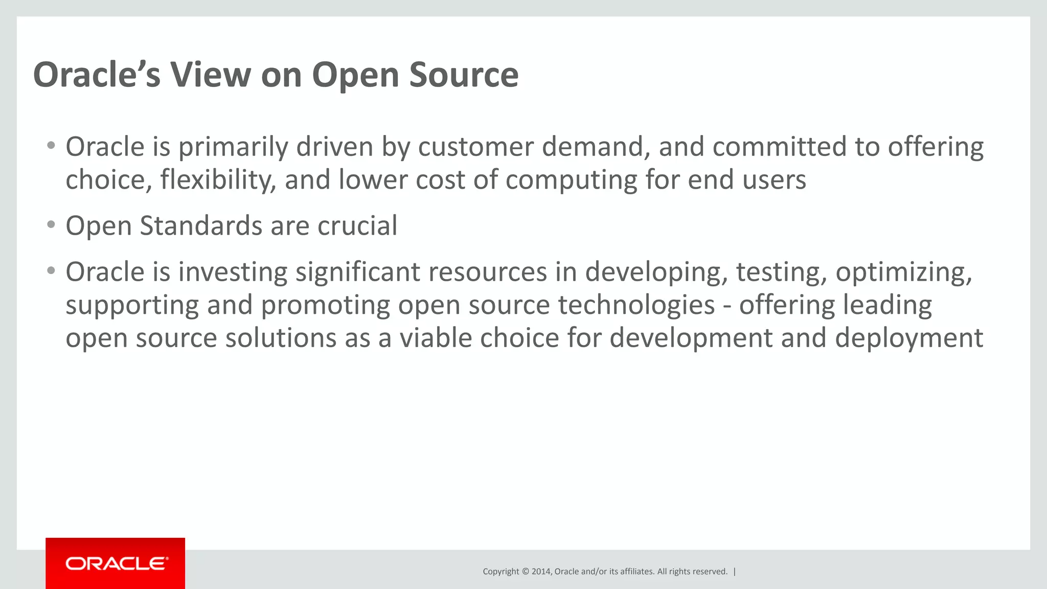 Copyright © 2014, Oracle and/or its affiliates. All rights reserved. | 
Oracle’s View on Open Source 
•Oracle is primarily driven by customer demand, and committed to offering choice, flexibility, and lower cost of computing for end users 
•Open Standards are crucial 
•Oracle is investing significant resources in developing, testing, optimizing, supporting and promoting open source technologies - offering leading open source solutions as a viable choice for development and deployment 
 