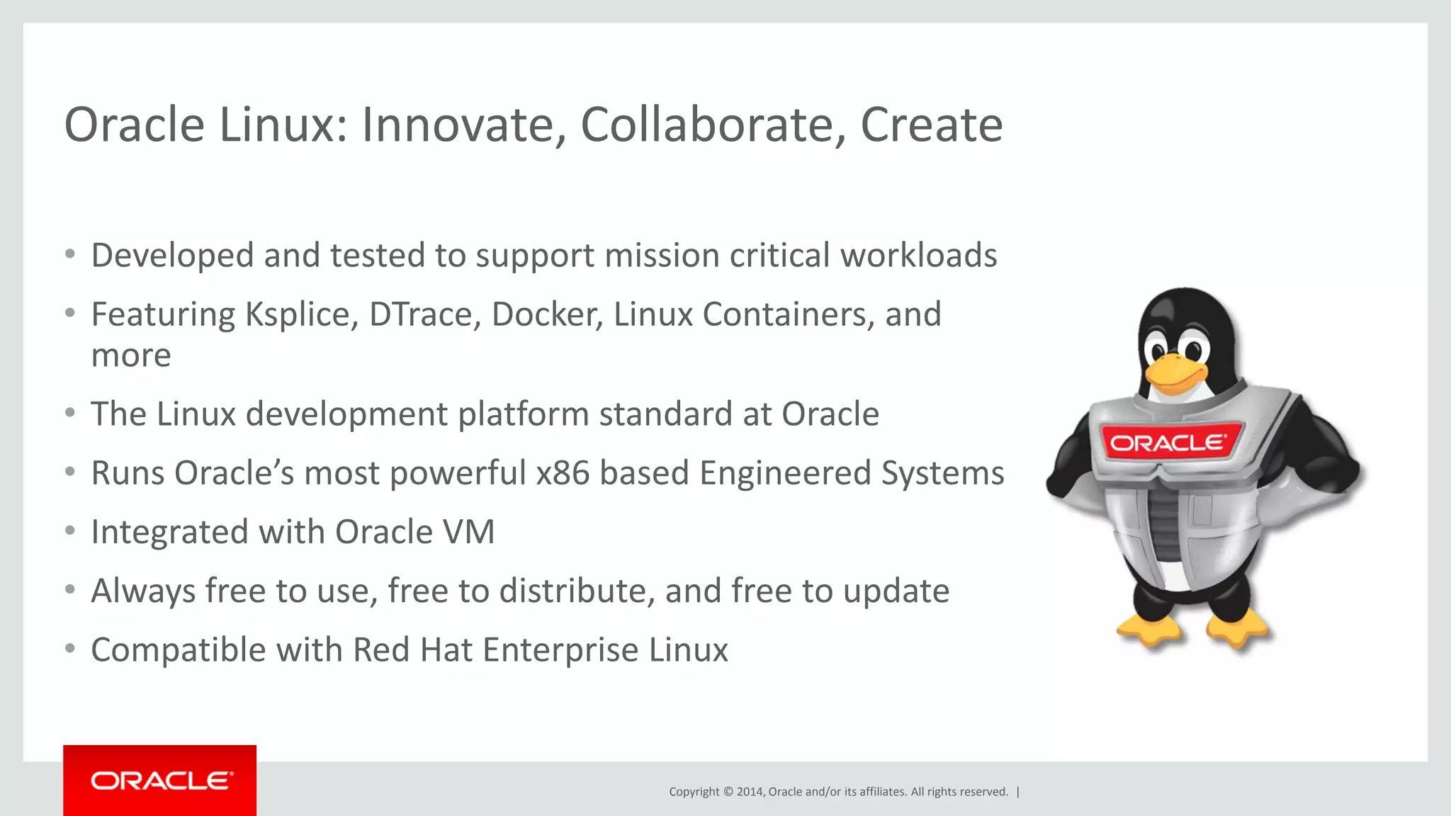 Copyright © 2014, Oracle and/or its affiliates. All rights reserved. | 
Oracle Linux: Innovate, Collaborate, Create 
•Developed and tested to support mission critical workloads 
•Featuring Ksplice, DTrace, Docker, Linux Containers, and more 
•The Linux development platform standard at Oracle 
•Runs Oracle’s most powerful x86 based Engineered Systems 
•Integrated with Oracle VM 
•Always free to use, free to distribute, and free to update 
•Compatible with Red Hat Enterprise Linux  