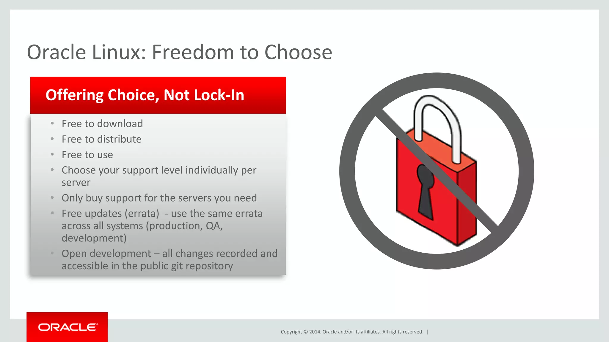 Copyright © 2014, Oracle and/or its affiliates. All rights reserved. | 
•Free to download 
•Free to distribute 
•Free to use 
•Choose your support level individually per server 
•Only buy support for the servers you need 
•Free updates (errata) - use the same errata across all systems (production, QA, development) 
•Open development – all changes recorded and accessible in the public git repository 
Offering Choice, Not Lock-In 
Oracle Linux: Freedom to Choose  