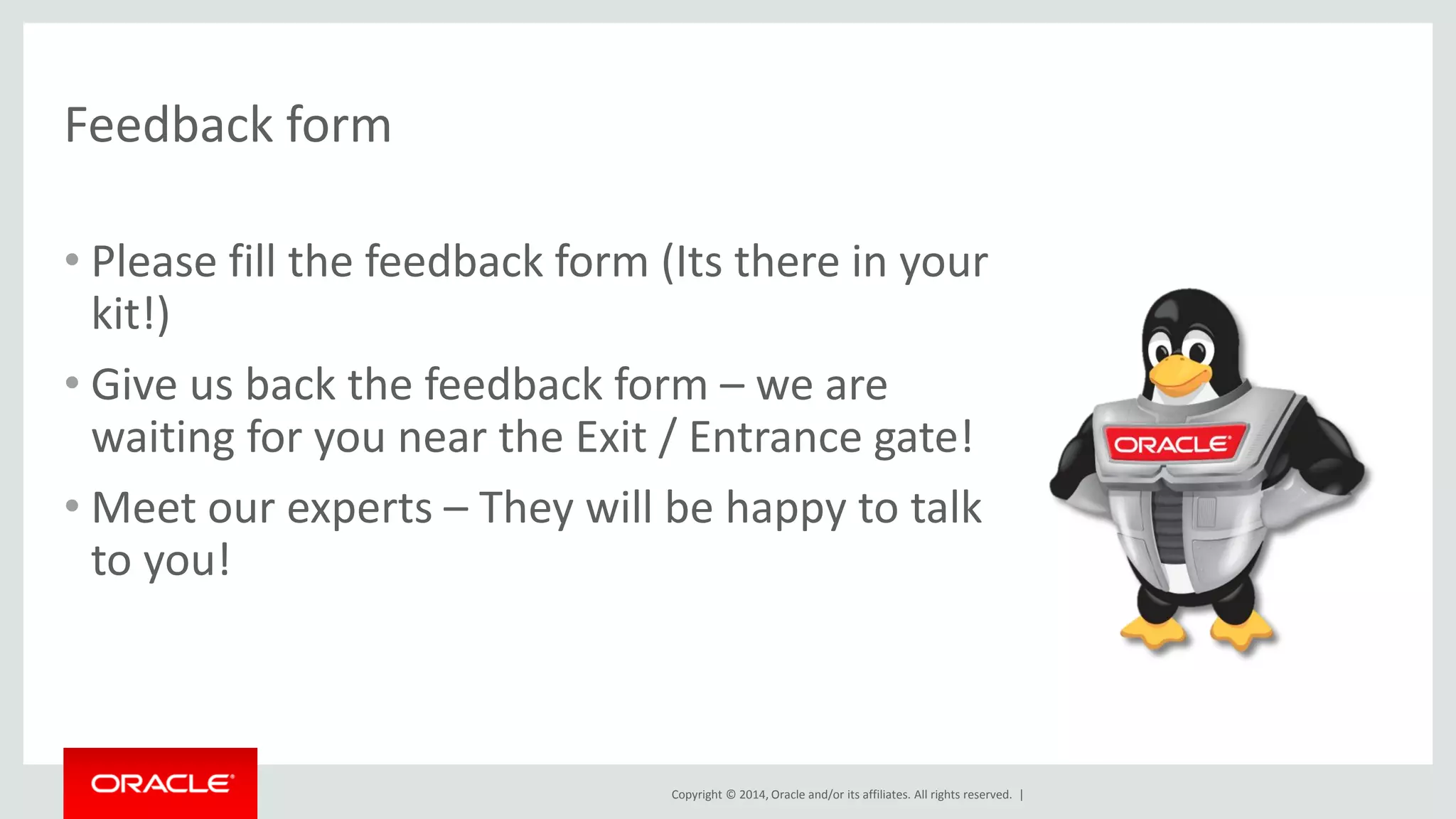 Copyright © 2014, Oracle and/or its affiliates. All rights reserved. | 
Feedback form 
•Please fill the feedback form (Its there in your kit!) 
•Give us back the feedback form – we are waiting for you near the Exit / Entrance gate! 
•Meet our experts – They will be happy to talk to you!  