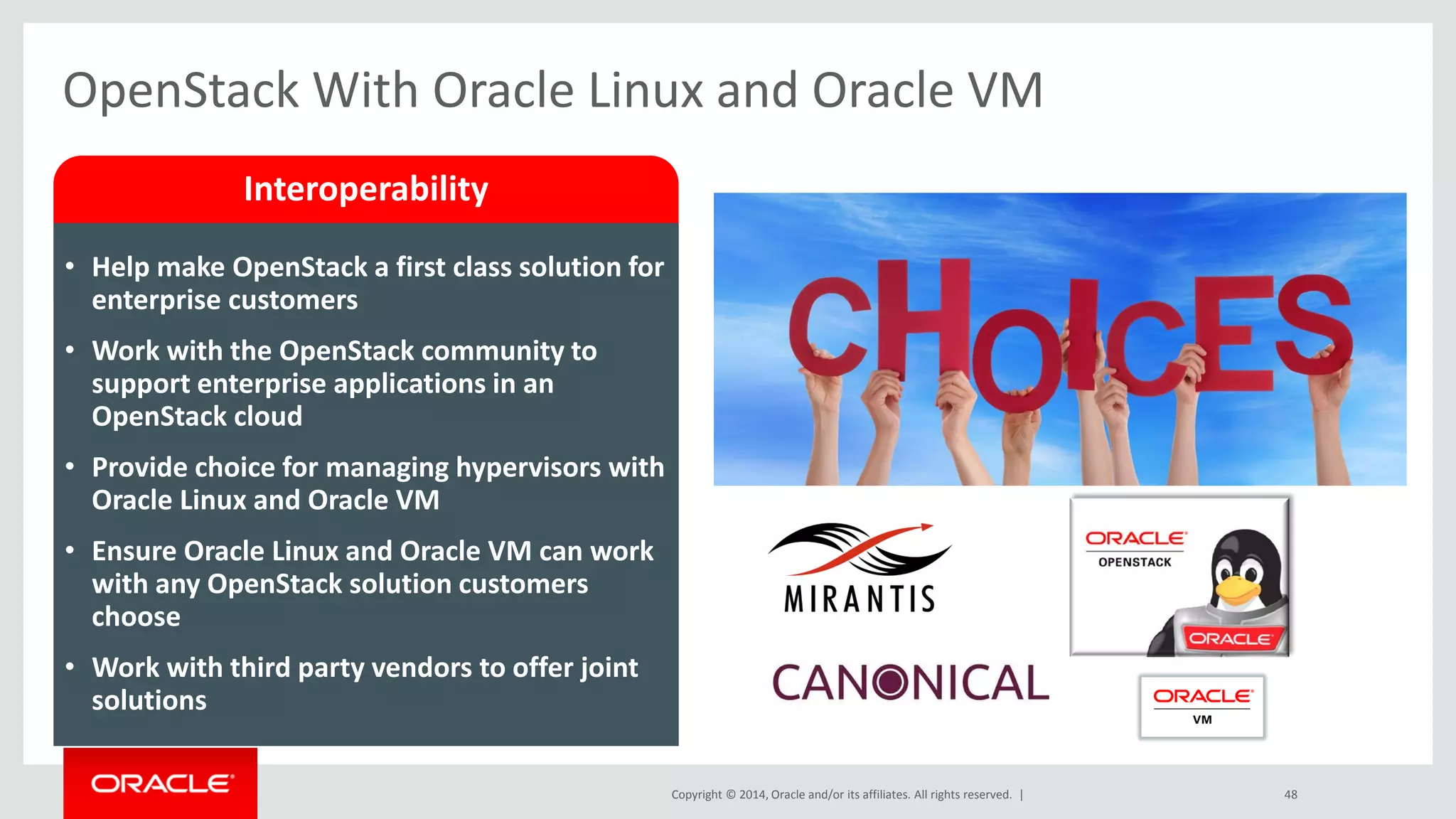 Copyright © 2014, Oracle and/or its affiliates. All rights reserved. | 
OpenStack With Oracle Linux and Oracle VM 
48 
Interoperability 
•Help make OpenStack a first class solution for enterprise customers 
•Work with the OpenStack community to support enterprise applications in an OpenStack cloud 
•Provide choice for managing hypervisors with Oracle Linux and Oracle VM 
•Ensure Oracle Linux and Oracle VM can work with any OpenStack solution customers choose 
•Work with third party vendors to offer joint solutions  