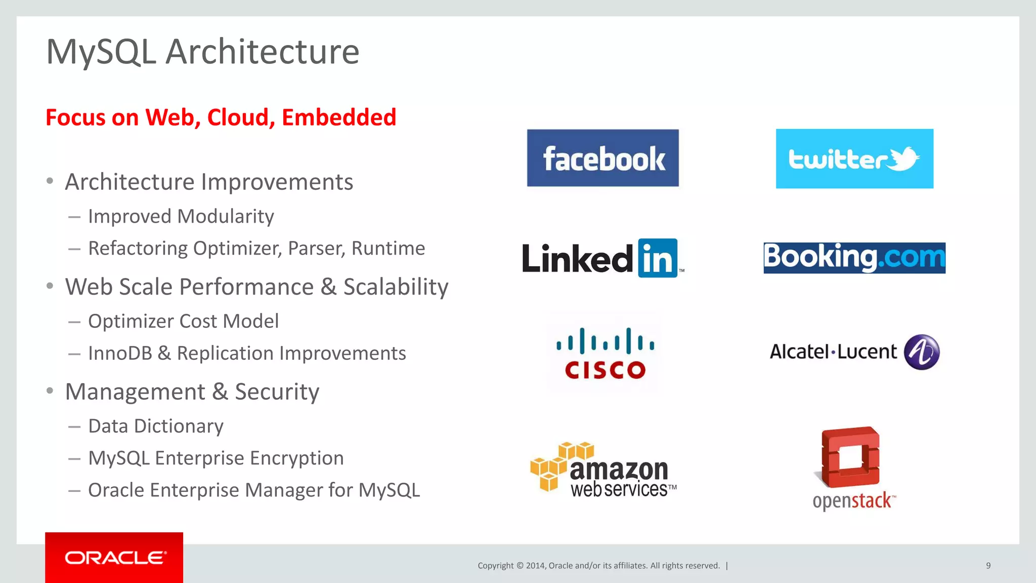 Copyright © 2014, Oracle and/or its affiliates. All rights reserved. | 
MySQL Architecture 
Focus on Web, Cloud, Embedded 
•Architecture Improvements 
–Improved Modularity 
–Refactoring Optimizer, Parser, Runtime 
•Web Scale Performance & Scalability 
–Optimizer Cost Model 
–InnoDB & Replication Improvements 
•Management & Security 
–Data Dictionary 
–MySQL Enterprise Encryption 
–Oracle Enterprise Manager for MySQL 
9  