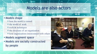 Models are also actors
 Models shape
 how the world is viewed
 the world of work
 tools & techniques
 the structure of an organization
 how organizations interconnect with others
 Models augment space
 Models are socially constructed
by people
 
