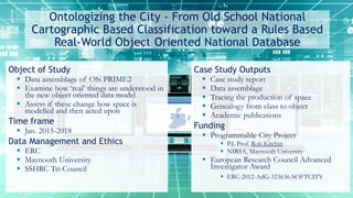 Ontologizing the City - From Old School National
Cartographic Based Classification toward a Rules Based
Real-World Object Oriented National Database
Object of Study
 Data assemblage of OSi PRIME2
 Examine how ‘real’ things are understood in
the new object oriented data model
 Assess if these change how space is
modelled and then acted upon
Time frame
 Jan. 2015-2018
Data Management and Ethics
 ERC
 Maynooth University
 SSHRC Tri-Council
Case Study Outputs
 Case study report
 Data assemblage
 Tracing the production of space
 Genealogy from class to object
 Academic publications
Funding
 Programmable City Project
 P.I. Prof. Rob Kitchin
 NIRSA, Maynooth University
 European Research Council Advanced
Investigator Award
 ERC-2012-AdG-323636-SOFTCITY
 