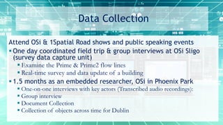 Data Collection
Attend OSi & 1Spatial Road shows and public speaking events
 One day coordinated field trip & group interviews at OSi Sligo
(survey data capture unit)
 Examine the Prime & Prime2 flow lines
 Real-time survey and data update of a building
 1.5 months as an embedded researcher, OSi in Phoenix Park
 One-on-one interviews with key actors (Transcribed audio recordings):
 Group interview
 Document Collection
 Collection of objects across time for Dublin
 