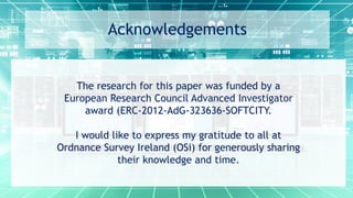 Acknowledgements
The research for this paper was funded by a
European Research Council Advanced Investigator
award (ERC-2012-AdG-323636-SOFTCITY.
I would like to express my gratitude to all at
Ordnance Survey Ireland (OSi) for generously sharing
their knowledge and time.
 