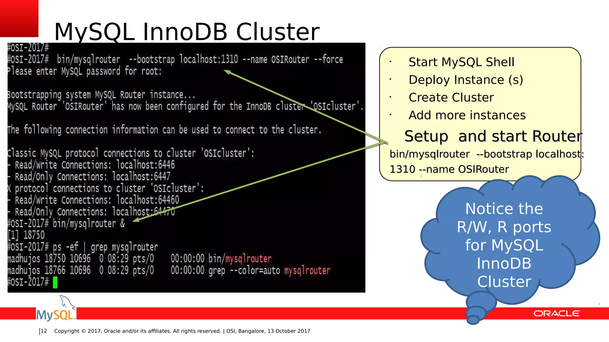 Copyright © 2017, Oracle and/or its affiliates. All rights reserved. | OSI, Bangalore, 13 October 201712
MySQL InnoDB Cluster
•
Start MySQL Shell
•
Deploy Instance (s)
•
Create Cluster
•
Add more instances
Setup and start RouterSetup and start Router
bin/mysqlrouter --bootstrap localhost:bin/mysqlrouter --bootstrap localhost:
1310 --name OSIRouter1310 --name OSIRouter
Notice the
R/W, R ports
for MySQL
InnoDB
Cluster
 