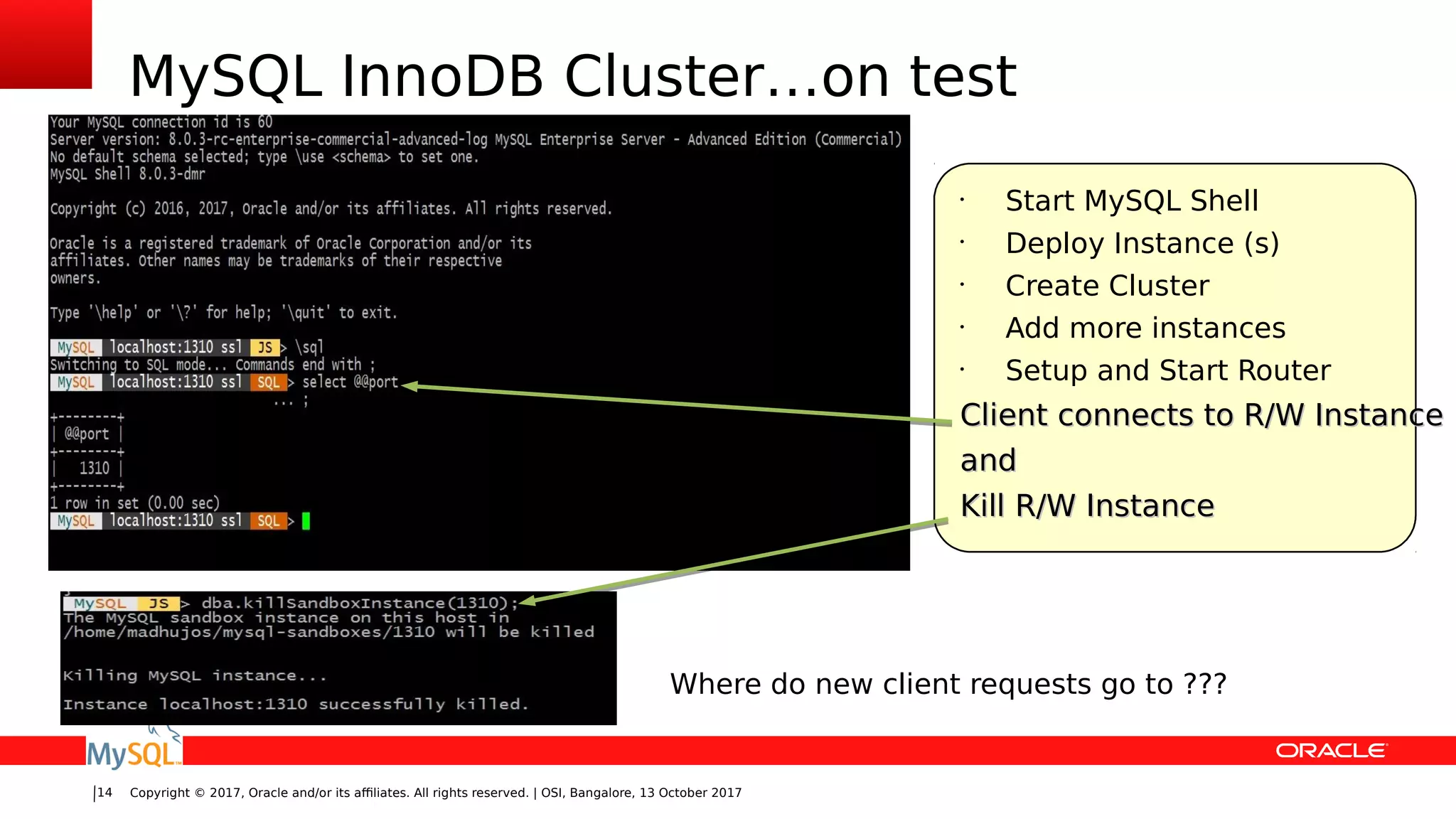 Copyright © 2017, Oracle and/or its affiliates. All rights reserved. | OSI, Bangalore, 13 October 201714
MySQL InnoDB Cluster…on test
•
Start MySQL Shell
•
Deploy Instance (s)
•
Create Cluster
•
Add more instances
•
Setup and Start Router
Client connects to R/W InstanceClient connects to R/W Instance
andand
Kill R/W InstanceKill R/W Instance
Where do new client requests go to ???
 