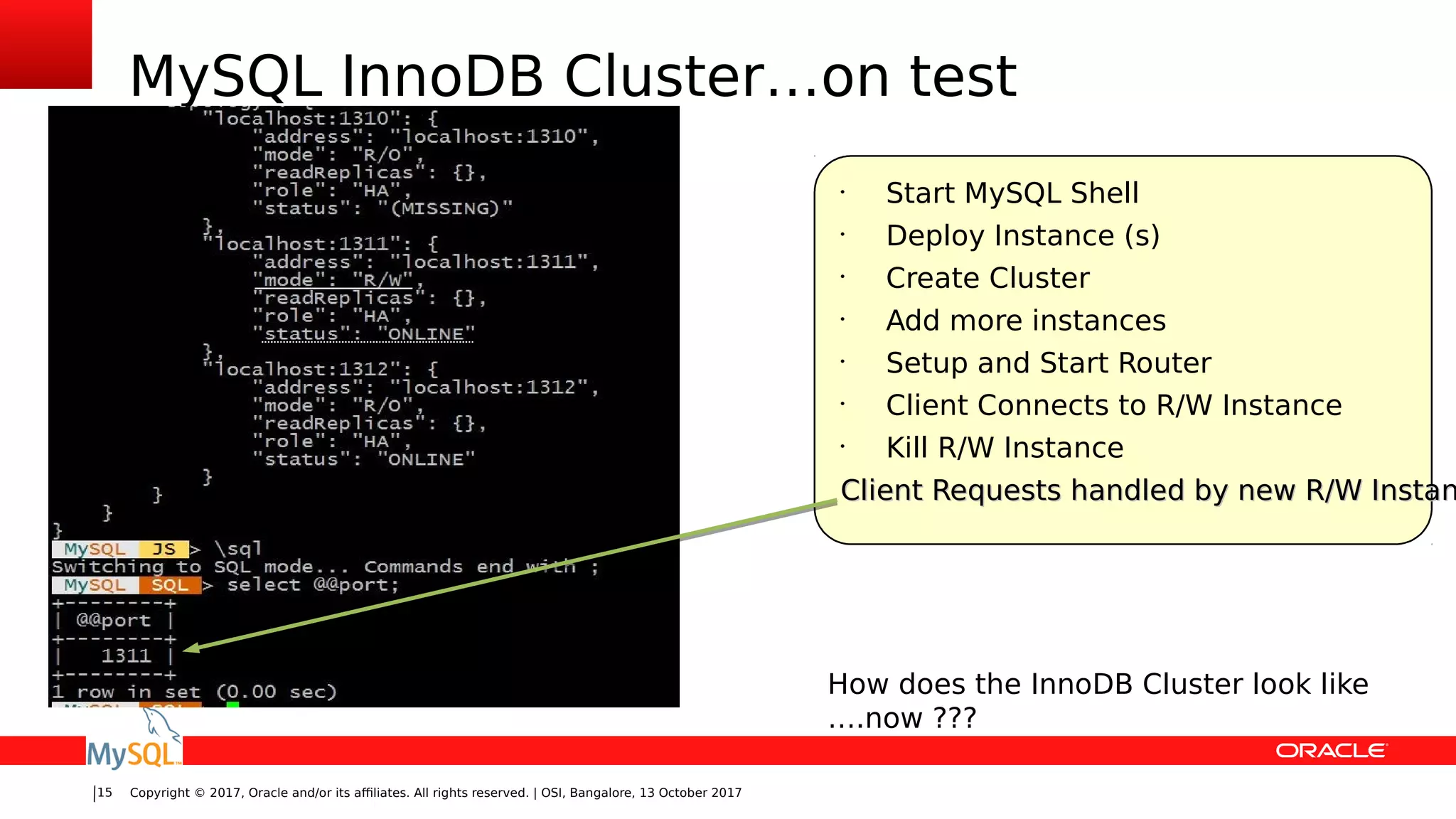 Copyright © 2017, Oracle and/or its affiliates. All rights reserved. | OSI, Bangalore, 13 October 201715
MySQL InnoDB Cluster…on test
•
Start MySQL Shell
•
Deploy Instance (s)
•
Create Cluster
•
Add more instances
•
Setup and Start Router
•
Client Connects to R/W Instance
•
Kill R/W Instance
Client Requests handled by new R/W InstanClient Requests handled by new R/W Instan
How does the InnoDB Cluster look like
….now ???
 