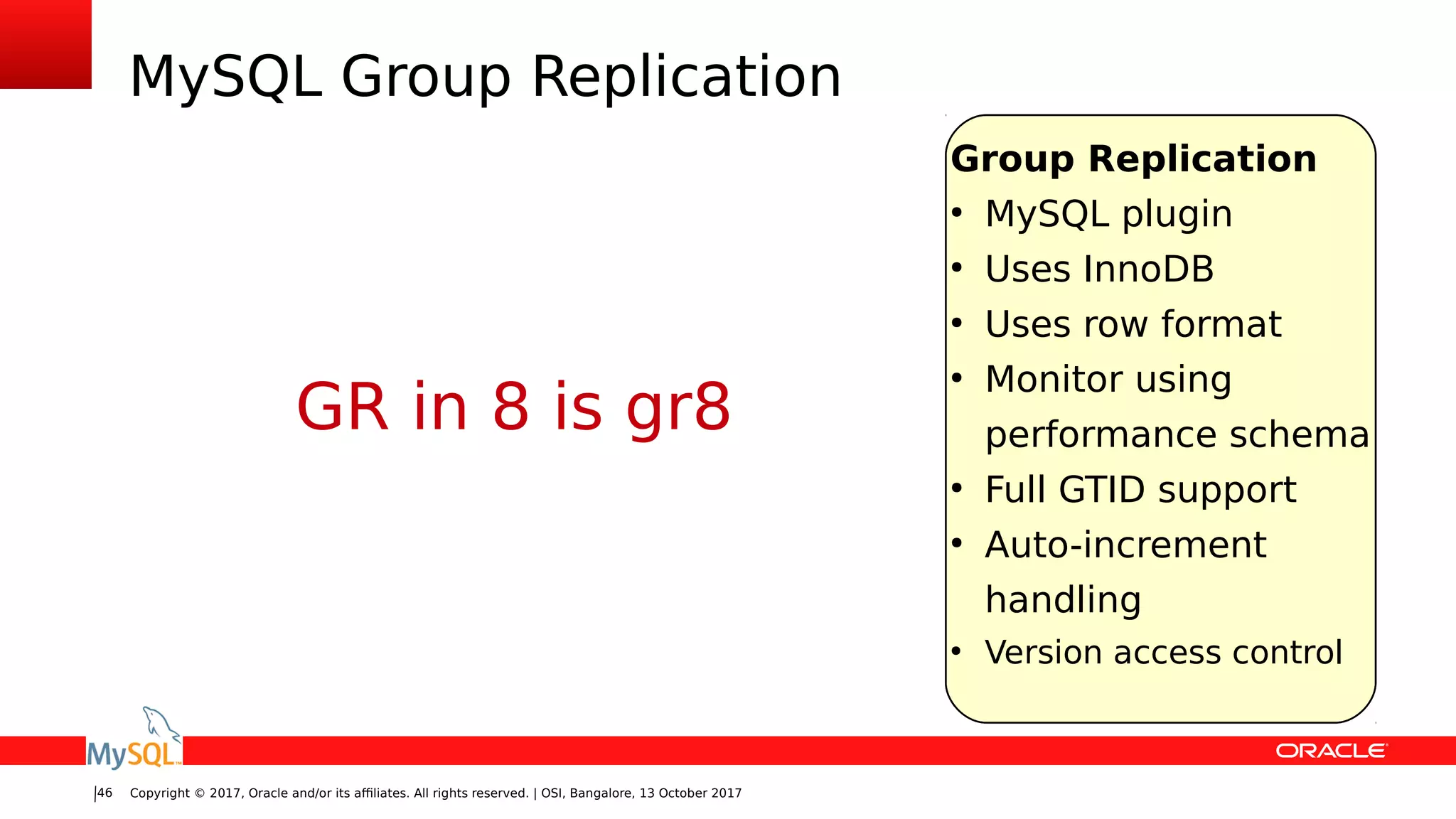 Copyright © 2017, Oracle and/or its affiliates. All rights reserved. | OSI, Bangalore, 13 October 201746
MySQL Group Replication
Group Replication
●
MySQL plugin
●
Uses InnoDB
●
Uses row format
●
Monitor using
performance schema
●
Full GTID support
●
Auto-increment
handling
●
Version access control
GR in 8 is gr8
 