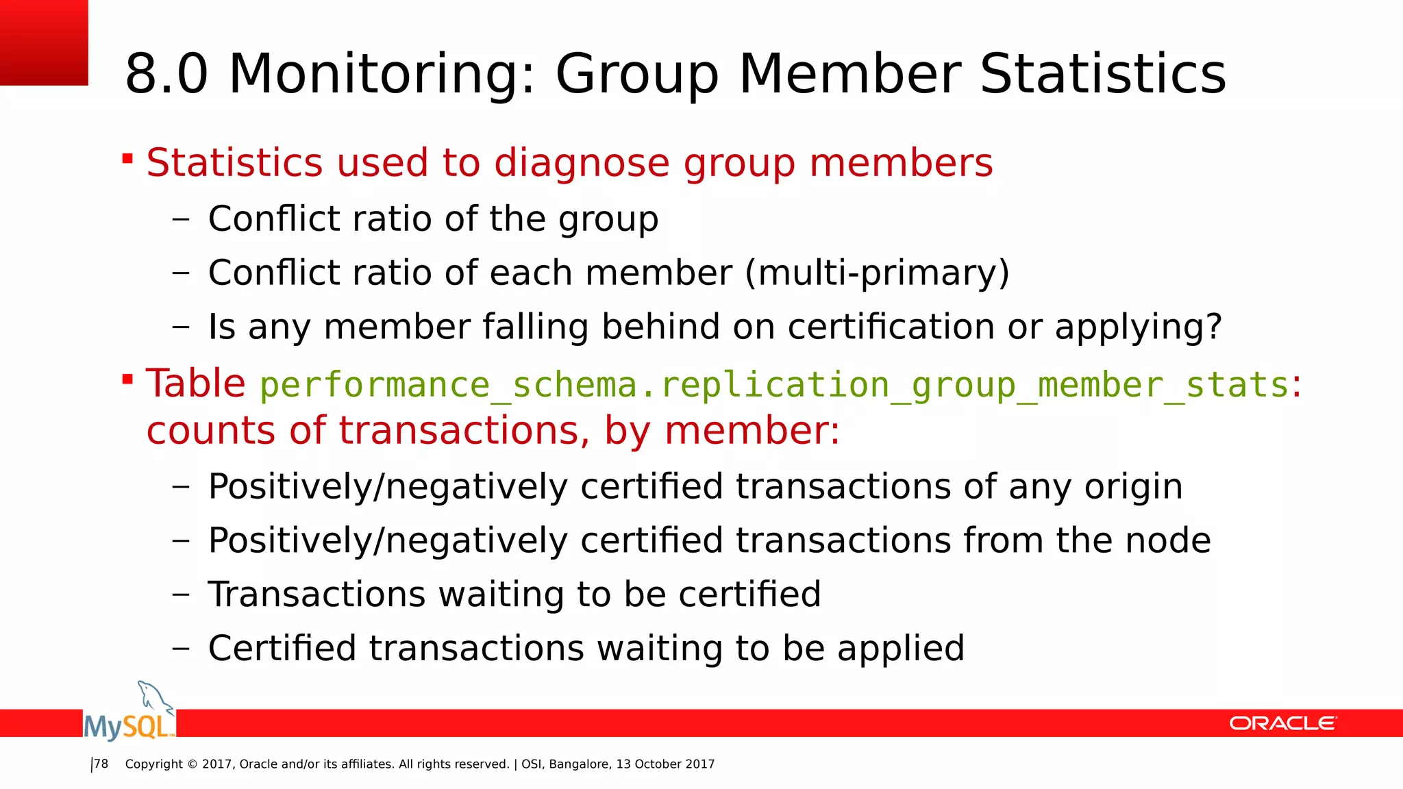 Copyright © 2017, Oracle and/or its affiliates. All rights reserved. | OSI, Bangalore, 13 October 201778
8.0 Monitoring: Group Member Statistics
 Statistics used to diagnose group members
– Conflict ratio of the group
– Conflict ratio of each member (multi-primary)
– Is any member falling behind on certification or applying?
 Table performance_schema.replication_group_member_stats:
counts of transactions, by member:
– Positively/negatively certified transactions of any origin
– Positively/negatively certified transactions from the node
– Transactions waiting to be certified
– Certified transactions waiting to be applied
 