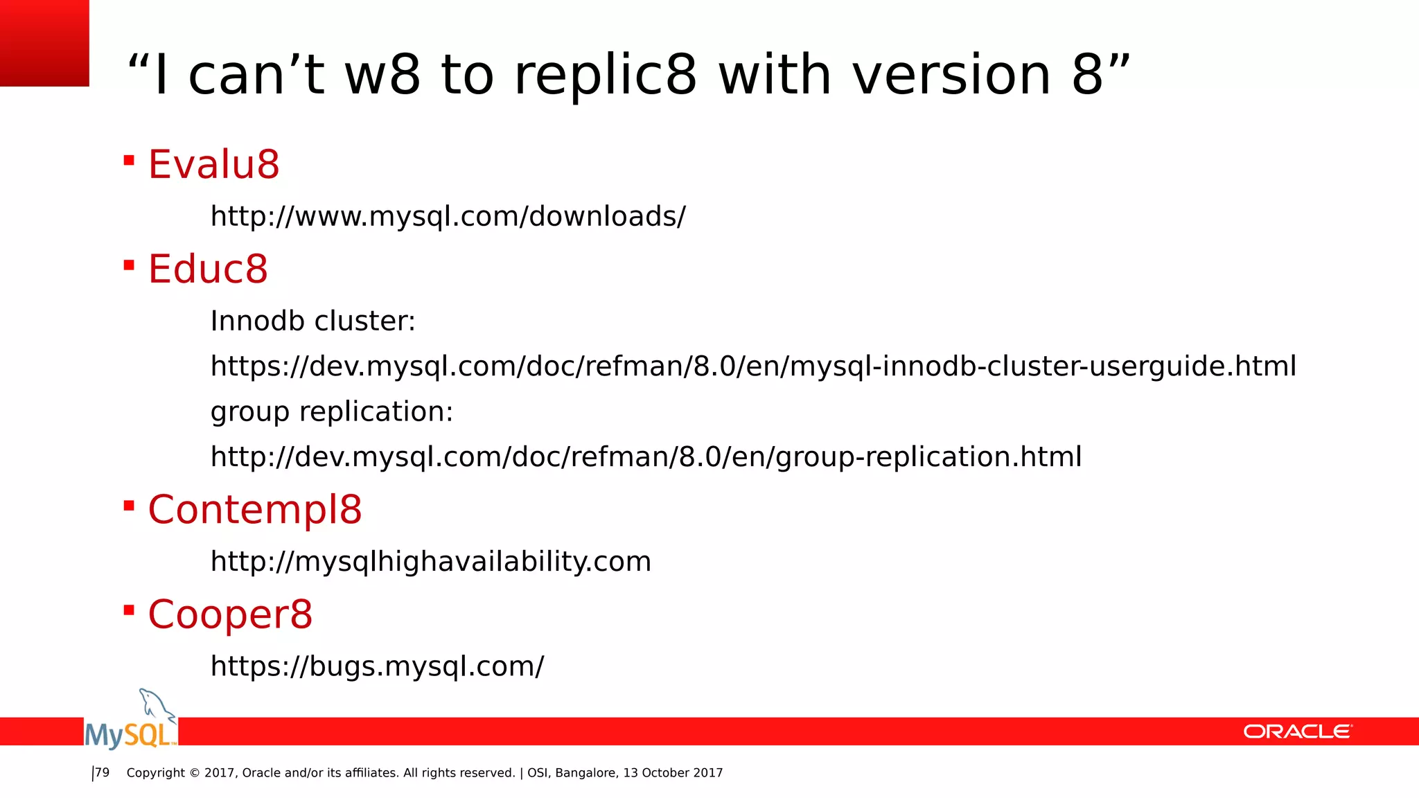 Copyright © 2017, Oracle and/or its affiliates. All rights reserved. | OSI, Bangalore, 13 October 201779
“I can’t w8 to replic8 with version 8”
 Evalu8
http://www.mysql.com/downloads/
 Educ8
Innodb cluster:
https://dev.mysql.com/doc/refman/8.0/en/mysql-innodb-cluster-userguide.html
group replication:
http://dev.mysql.com/doc/refman/8.0/en/group-replication.html
 Contempl8
http://mysqlhighavailability.com
 Cooper8
https://bugs.mysql.com/
 
