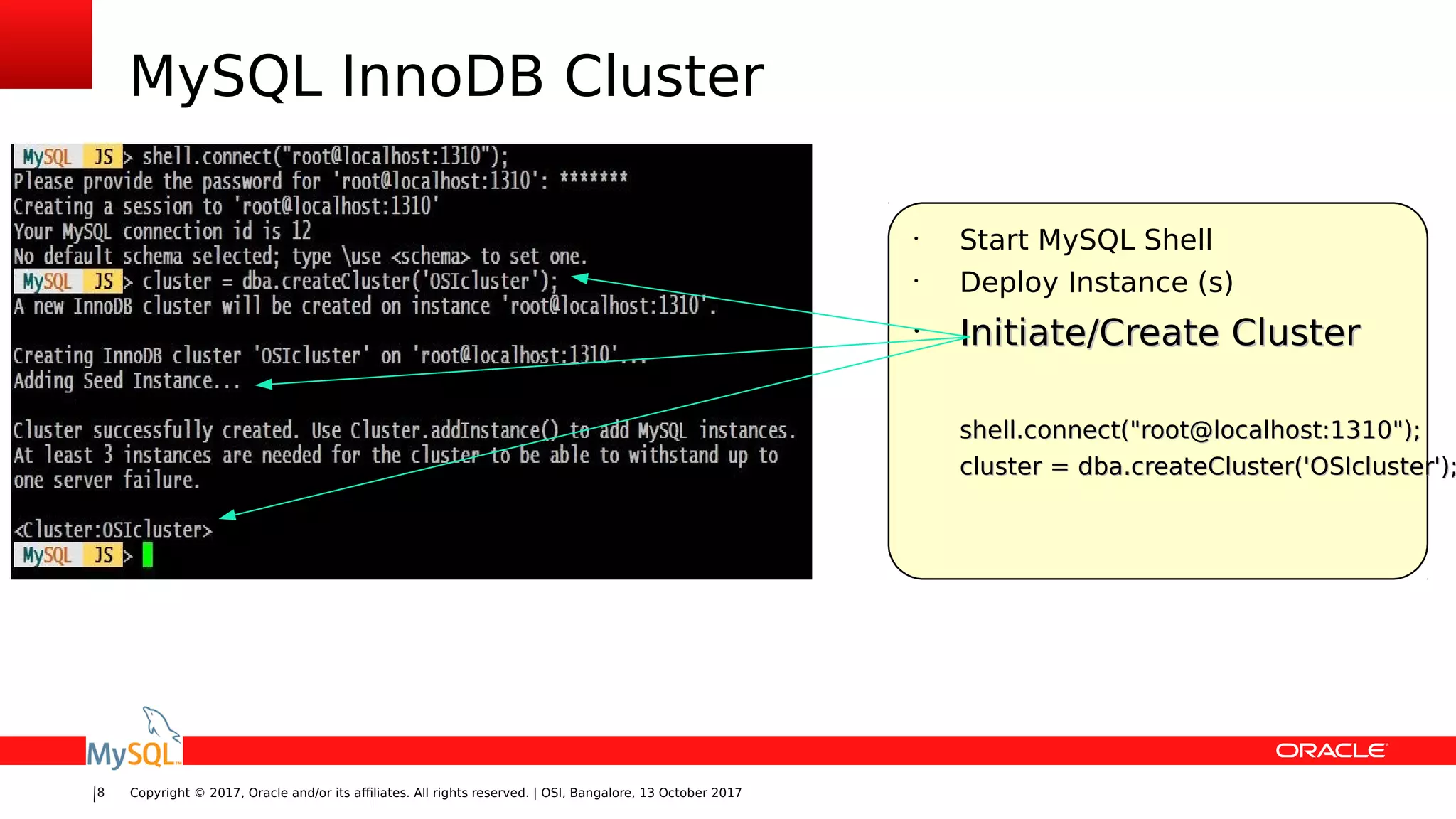Copyright © 2017, Oracle and/or its affiliates. All rights reserved. | OSI, Bangalore, 13 October 20178
MySQL InnoDB Cluster
•
Start MySQL Shell
•
Deploy Instance (s)
•
Initiate/Create ClusterInitiate/Create Cluster
shell.connect("root@localhost:1310");shell.connect("root@localhost:1310");
cluster = dba.createCluster('OSIcluster');cluster = dba.createCluster('OSIcluster');
 