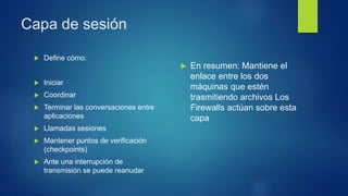 Capa de sesión
 Define cómo:
 Iniciar
 Coordinar
 Terminar las conversaciones entre
aplicaciones
 Llamadas sesiones
 Mantener puntos de verificación
(checkpoints)
 Ante una interrupción de
transmisión se puede reanudar
 En resumen: Mantiene el
enlace entre los dos
máquinas que estén
trasmitiendo archivos Los
Firewalls actúan sobre esta
capa
 