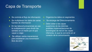 Capa de Transporte
 Se controla el flujo de información
 Se multiplexan los datos de varias
fuentes de información
 En las telecomunicaciones se usa
la multiplexación para dividir las
señales en el medio por el que
vayan a viajar.
 Se utilizan varios mecanismos
para establecer una transmisión
libre de error
 Organiza los datos en segmentos
 Se encarga del Direccionamiento
 Debe aislar a las capas
superiores de las distintas
posibles implementaciones de
tecnologías de red en las capas
inferiores, lo que la convierte en el
corazón de la comunicación.
 