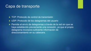 Capa de transporte
 TCP: Protocolo de control de transmisión
 UDP: Protocolo de los datagramas del usuario
 Permite el envío de datagramas a través de la red sin que se
haya establecido previamente una conexión, ya que el propio
datagrama incorpora suficiente información de
direccionamiento en su cabecera.
 