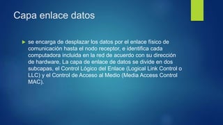 Capa enlace datos
 se encarga de desplazar los datos por el enlace físico de
comunicación hasta el nodo receptor, e identifica cada
computadora incluida en la red de acuerdo con su dirección
de hardware, La capa de enlace de datos se divide en dos
subcapas, el Control Lógico del Enlace (Logical Link Control o
LLC) y el Control de Acceso al Medio (Media Access Control
MAC).
 