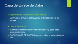 Capa de Enlace de Datos
 Segmentación y reensamblado de tramas.
 Controlando el flujo y distribuyendo ordenadamente a las
tramas
 Control de acceso:
 En medios compartidos determinar cuando y quien debe
acceder al medio.
 CAPA ENLACE DE DATOS Controla cual es la topología de la
red.
 