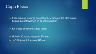 Capa Física
 Esta capa se encarga de gestionar y manejar los elementos
físicos que intervienen en la comunicación.
 En lo que se refiere Medio físico:
 Guiado: Coaxial, trenzado, fibra etc…
 NO Guiado: Infrarrojos, BT, etc…
 