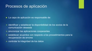 Procesos de aplicación
 La capa de aplicación es responsable de:
 identificar y establecer la disponibilidad de los socios de la
comunicación deseada
 sincronizar las aplicaciones cooperantes
 establecer acuerdos con respecto a los procedimientos para la
recuperación de errores
 controlar la integridad de los datos
 