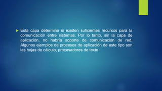  Esta capa determina si existen suficientes recursos para la
comunicación entre sistemas. Por lo tanto, sin la capa de
aplicación, no habría soporte de comunicación de red.
Algunos ejemplos de procesos de aplicación de este tipo son
las hojas de cálculo, procesadores de texto
 