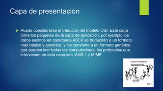 Capa de presentación
 Puede considerarse el traductor del modelo OSI. Esta capa
toma los paquetes de la capa de aplicación, por ejemplo los
datos escritos en caracteres ASCII se traducirán a un formato
más básico y genérico. y los convierte a un formato genérico
que pueden leer todas las computadoras, los protocolos que
intervienen en esta capa son :ANS.1 y MIME.
 