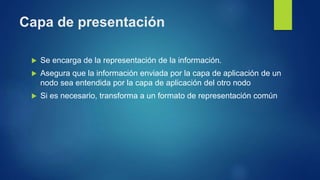Capa de presentación
 Se encarga de la representación de la información.
 Asegura que la información enviada por la capa de aplicación de un
nodo sea entendida por la capa de aplicación del otro nodo
 Si es necesario, transforma a un formato de representación común
 