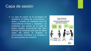 Capa de sesión
 La capa de sesión es la encargada de
establecer el enlace de comunicación o
sesión y también de finalizarla entre las
computadoras emisora y receptora, Los
protocolos que operan en la capa de
sesión pueden proporcionar dos tipos
distintos de enfoques para que los datos
vayan del emisor al receptor: la
comunicación orientada a la conexión y
Ia comunicación sin conexión.
 