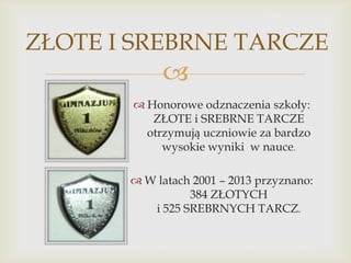 ZŁOTE I SREBRNE TARCZE


 Honorowe odznaczenia szkoły:
ZŁOTE i SREBRNE TARCZE
otrzymują uczniowie za bardzo
wysokie wyniki w nauce.
 W latach 2001 – 2013 przyznano:
384 ZŁOTYCH
i 525 SREBRNYCH TARCZ.

 