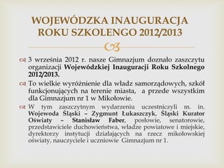 WOJEWÓDZKA INAUGURACJA
ROKU SZKOLENGO 2012/2013



 3 września 2012 r. nasze Gimnazjum doznało zaszczytu
organizacji Wojewódzkiej Inauguracji Roku Szkolnego
2012/2013.
 To wielkie wyróżnienie dla władz samorządowych, szkół
funkcjonujących na terenie miasta, a przede wszystkim
dla Gimnazjum nr 1 w Mikołowie.
 W tym zaszczytnym wydarzeniu uczestniczyli m. in.
Wojewoda Śląski – Zygmunt Łukaszczyk, Śląski Kurator
Oświaty – Stanisław Faber, posłowie, senatorowie,
przedstawiciele duchowieństwa, władze powiatowe i miejskie,
dyrektorzy instytucji działających na rzecz mikołowskiej
oświaty, nauczyciele i uczniowie Gimnazjum nr 1.

 