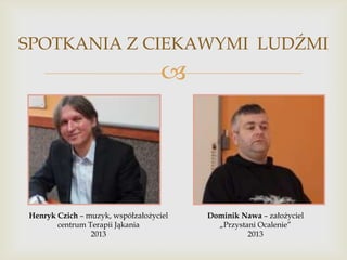 SPOTKANIA Z CIEKAWYMI LUDŹMI



Henryk Czich – muzyk, współzałożyciel
centrum Terapii Jąkania
2013

Dominik Nawa – założyciel
„Przystani Ocalenie”
2013

 