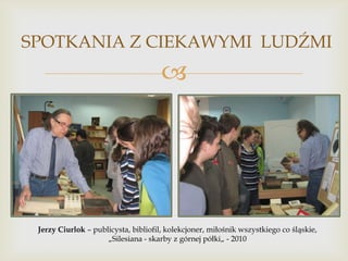 SPOTKANIA Z CIEKAWYMI LUDŹMI



Jerzy Ciurlok – publicysta, bibliofil, kolekcjoner, miłośnik wszystkiego co śląskie,
„Silesiana - skarby z górnej półki„ - 2010

 