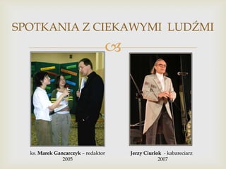 SPOTKANIA Z CIEKAWYMI LUDŹMI



ks. Marek Gancarczyk – redaktor
2005

Jerzy Ciurlok - kabareciarz
2007

 
