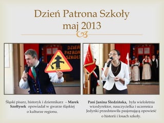 Dzień Patrona Szkoły
maj 2013



Śląski pisarz, historyk i dziennikarz – Marek
Szołtysek opowiadał w gwarze śląskiej
o kulturze regionu.

Pani Janina Śledzińska, była wieloletnia
wicedyrektor, nauczycielka i uczennica
Jedynki przedstawiła pasjonującą opowieść
o historii i losach szkoły.

 