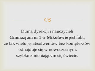 
Dumą dyrekcji i nauczycieli
Gimnazjum nr 1 w Mikołowie jest fakt,
że tak wielu jej absolwentów bez kompleksów
odnajduje się w nowoczesnym,
szybko zmieniającym się świecie.

 