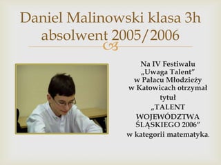 Daniel Malinowski klasa 3h
absolwent 2005/2006



Na IV Festiwalu
„Uwaga Talent”
w Pałacu Młodzieży
w Katowicach otrzymał
tytuł
„TALENT
WOJEWÓDZTWA
ŚLĄSKIEGO 2006”
w kategorii matematyka.

 