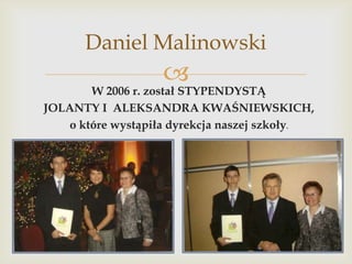 Daniel Malinowski



W 2006 r. został STYPENDYSTĄ
JOLANTY I ALEKSANDRA KWAŚNIEWSKICH,
o które wystąpiła dyrekcja naszej szkoły.

 