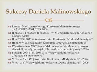 Sukcesy Daniela Malinowskiego


 Laureat Międzynarodowego Konkursu Matematycznego
„KANGUR” -2004, 2005, 2006
 II m. 2004, I m. 2005, II m. 2006 – w Międzynarodowym Konkursie
Okręgu Neuss
 II m. 2005 i 2006 w Wojewódzkim Konkursie „Nudna Matematyka”
 III m. w V Wojewódzkim Konkursie „Przygoda z matematyką”
 Wyróżnienie w XIV Wojewódzkim Konkursie Matematycznym
dla szkół ponadgimnazjalnych „Rozkosze łamania głowy” -2006
 Finalista 2004 i I m. 2005 w IV Wojewódzkim Konkursie
„Przygoda z matematyką”
 V m.– w XVII Wojewódzkim Konkursie „Młody chemik” - 2006
 V m.– w VI Wojewódzkim Konkursie „Duety chemiczne” - 2006

 