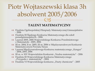 Piotr Wojtaszewski klasa 3h
absolwent 2005/2006



TALENT MATEMATYCZNY
 Finalista Ogólnopolskiej Olimpiady Matematycznej Gimnazjalistów
- 2006
 Finalista III Śląskiego Konkursu Matematycznego dla szkół
ponadgimnazjalnych - 2006
 Laureat 2005, 2006 Wojewódzkiego Konkursu Przedmiotowego
z Matematyki - 2005, 2006
 III m. 2004, II m. 2005, III m. 2006 w Międzynarodowym Konkursie
Matematycznym Powiatu Neuss
 Laureat Międzynarodowego Konkursu matematycznego „Kangur”
- 2004, 2005, 2006
 III m. w XIV Wojewódzkim Konkursie „Nudna matematyka” - 2006
 Finalista III Wojewódzkiego Konkursu Matematycznego
„Przygoda z matematyką” - 2004
 Finalista VI Wojewódzkiego konkursu „Duety chemiczne” - 2005

 