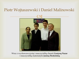 Piotr Wojtaszewski i Daniel Malinowski



Wraz z wychowawczynią i nauczycielką chemii Grażyną Nazar
i nauczycielką matematyki Janiną Śledzińską

 